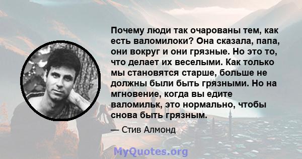 Почему люди так очарованы тем, как есть валомилоки? Она сказала, папа, они вокруг и они грязные. Но это то, что делает их веселыми. Как только мы становятся старше, больше не должны были быть грязными. Но на мгновение,