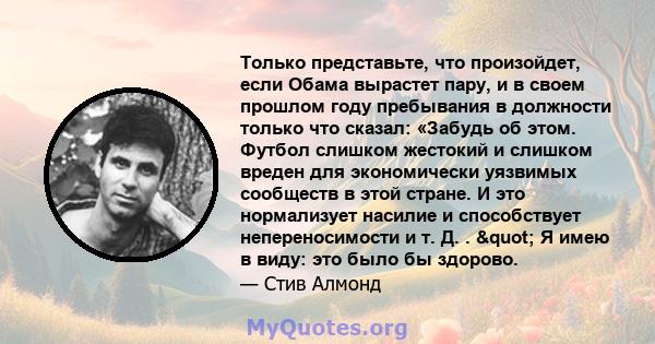 Только представьте, что произойдет, если Обама вырастет пару, и в своем прошлом году пребывания в должности только что сказал: «Забудь об этом. Футбол слишком жестокий и слишком вреден для экономически уязвимых