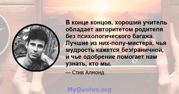 В конце концов, хороший учитель обладает авторитетом родителя без психологического багажа. Лучшие из них-полу-мистера, чья мудрость кажется безграничной, и чье одобрение помогает нам узнать, кто мы.