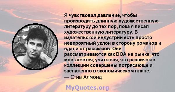 Я чувствовал давление, чтобы производить длинную художественную литературу до тех пор, пока я писал художественную литературу. В издательской индустрии есть просто невероятный уклон в сторону романов и вдали от