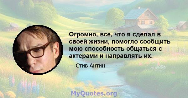 Огромно, все, что я сделал в своей жизни, помогло сообщить мою способность общаться с актерами и направлять их.