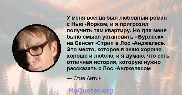 У меня всегда был любовный роман с Нью -Йорком, и я пригрозил получить там квартиру. Но для меня было смысл установить «Бурлеск» на Сансет -Стрип в Лос -Анджелесе. Это место, которое я знаю хорошо хорошо и люблю, и я