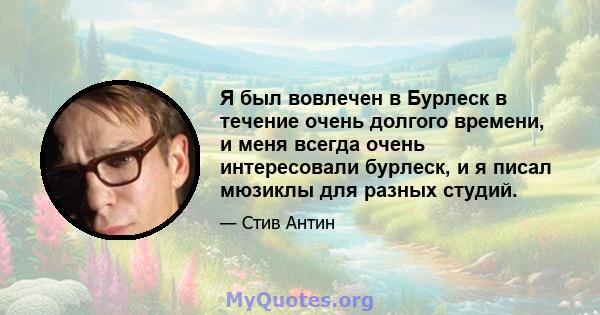 Я был вовлечен в Бурлеск в течение очень долгого времени, и меня всегда очень интересовали бурлеск, и я писал мюзиклы для разных студий.