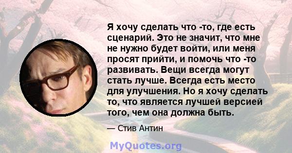 Я хочу сделать что -то, где есть сценарий. Это не значит, что мне не нужно будет войти, или меня просят прийти, и помочь что -то развивать. Вещи всегда могут стать лучше. Всегда есть место для улучшения. Но я хочу