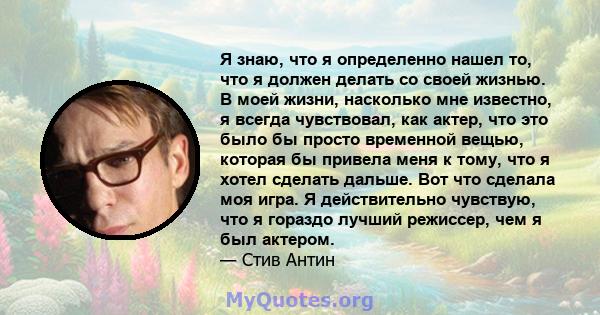 Я знаю, что я определенно нашел то, что я должен делать со своей жизнью. В моей жизни, насколько мне известно, я всегда чувствовал, как актер, что это было бы просто временной вещью, которая бы привела меня к тому, что