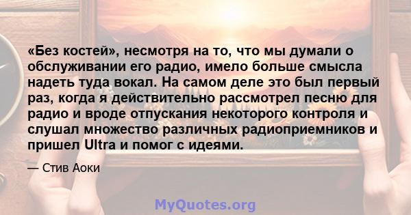 «Без костей», несмотря на то, что мы думали о обслуживании его радио, имело больше смысла надеть туда вокал. На самом деле это был первый раз, когда я действительно рассмотрел песню для радио и вроде отпускания