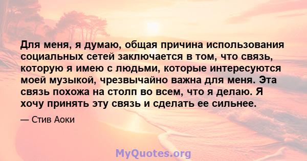 Для меня, я думаю, общая причина использования социальных сетей заключается в том, что связь, которую я имею с людьми, которые интересуются моей музыкой, чрезвычайно важна для меня. Эта связь похожа на столп во всем,