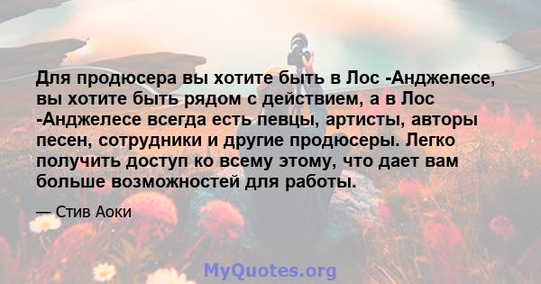 Для продюсера вы хотите быть в Лос -Анджелесе, вы хотите быть рядом с действием, а в Лос -Анджелесе всегда есть певцы, артисты, авторы песен, сотрудники и другие продюсеры. Легко получить доступ ко всему этому, что дает 