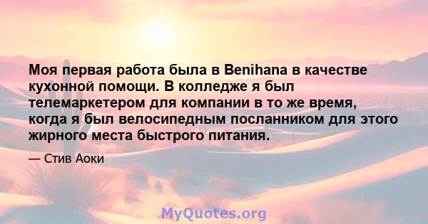 Моя первая работа была в Benihana в качестве кухонной помощи. В колледже я был телемаркетером для компании в то же время, когда я был велосипедным посланником для этого жирного места быстрого питания.