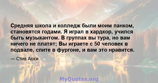 Средняя школа и колледж были моим панком, становятся годами. Я играл в хардкор, учился быть музыкантом. В группах вы тура, но вам ничего не платят; Вы играете с 50 человек в подвале, спите в фургоне, и вам это нравится.