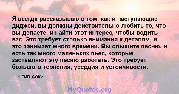 Я всегда рассказываю о том, как и наступающие диджеи, вы должны действительно любить то, что вы делаете, и найти этот интерес, чтобы водить вас. Это требует столько внимания к деталям, и это занимает много времени. Вы