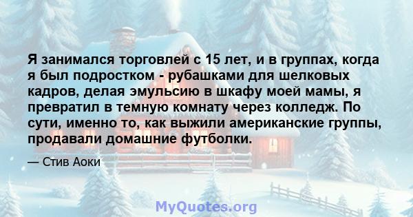 Я занимался торговлей с 15 лет, и в группах, когда я был подростком - рубашками для шелковых кадров, делая эмульсию в шкафу моей мамы, я превратил в темную комнату через колледж. По сути, именно то, как выжили