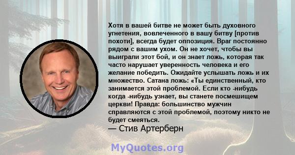 Хотя в вашей битве не может быть духовного угнетения, вовлеченного в вашу битву [против похоти], всегда будет оппозиция. Враг постоянно рядом с вашим ухом. Он не хочет, чтобы вы выиграли этот бой, и он знает ложь,