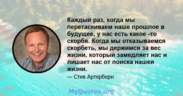 Каждый раз, когда мы перетаскиваем наше прошлое в будущее, у нас есть какое -то скорбя. Когда мы отказываемся скорбеть, мы держимся за вес жизни, который замедляет нас и лишает нас от поиска нашей жизни.