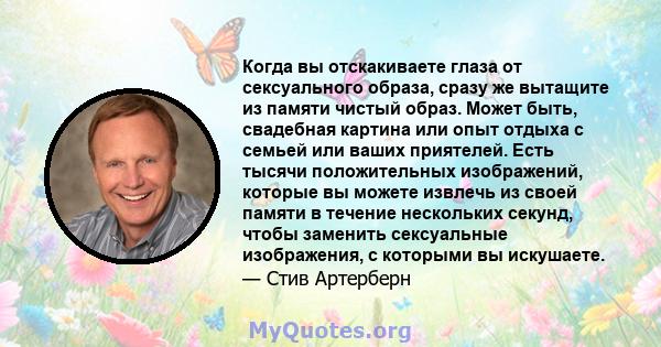 Когда вы отскакиваете глаза от сексуального образа, сразу же вытащите из памяти чистый образ. Может быть, свадебная картина или опыт отдыха с семьей или ваших приятелей. Есть тысячи положительных изображений, которые вы 