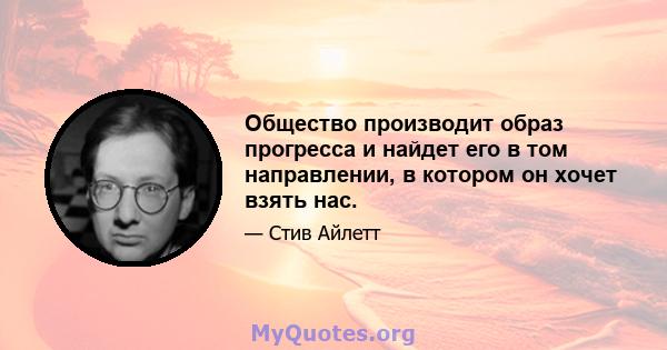 Общество производит образ прогресса и найдет его в том направлении, в котором он хочет взять нас.