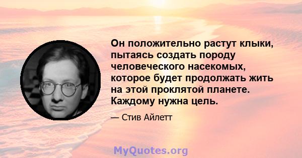 Он положительно растут клыки, пытаясь создать породу человеческого насекомых, которое будет продолжать жить на этой проклятой планете. Каждому нужна цель.