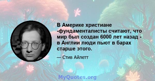 В Америке христиане -фундаменталисты считают, что мир был создан 6000 лет назад - в Англии люди пьют в барах старше этого.