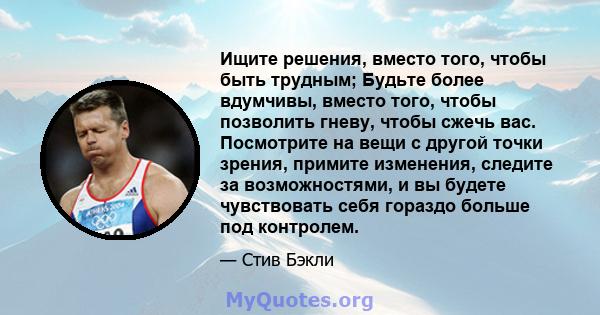 Ищите решения, вместо того, чтобы быть трудным; Будьте более вдумчивы, вместо того, чтобы позволить гневу, чтобы сжечь вас. Посмотрите на вещи с другой точки зрения, примите изменения, следите за возможностями, и вы