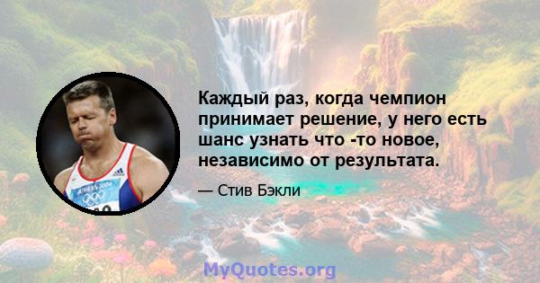 Каждый раз, когда чемпион принимает решение, у него есть шанс узнать что -то новое, независимо от результата.