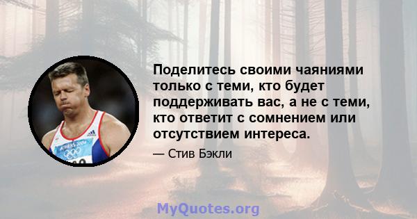 Поделитесь своими чаяниями только с теми, кто будет поддерживать вас, а не с теми, кто ответит с сомнением или отсутствием интереса.