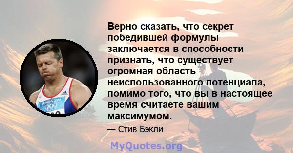 Верно сказать, что секрет победившей формулы заключается в способности признать, что существует огромная область неиспользованного потенциала, помимо того, что вы в настоящее время считаете вашим максимумом.