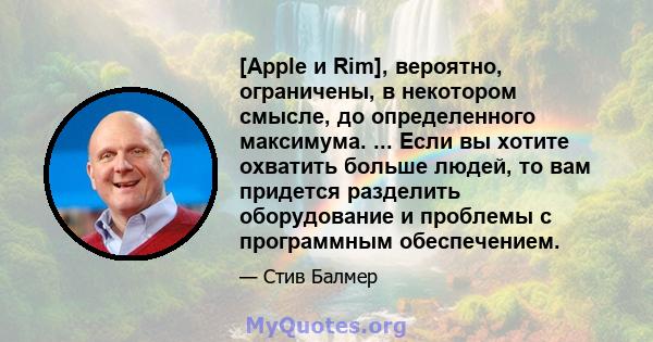 [Apple и Rim], вероятно, ограничены, в некотором смысле, до определенного максимума. ... Если вы хотите охватить больше людей, то вам придется разделить оборудование и проблемы с программным обеспечением.