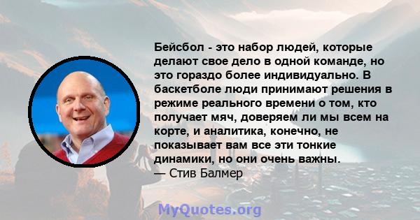 Бейсбол - это набор людей, которые делают свое дело в одной команде, но это гораздо более индивидуально. В баскетболе люди принимают решения в режиме реального времени о том, кто получает мяч, доверяем ли мы всем на