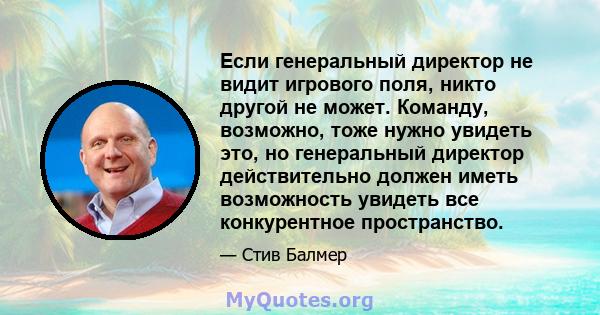 Если генеральный директор не видит игрового поля, никто другой не может. Команду, возможно, тоже нужно увидеть это, но генеральный директор действительно должен иметь возможность увидеть все конкурентное пространство.