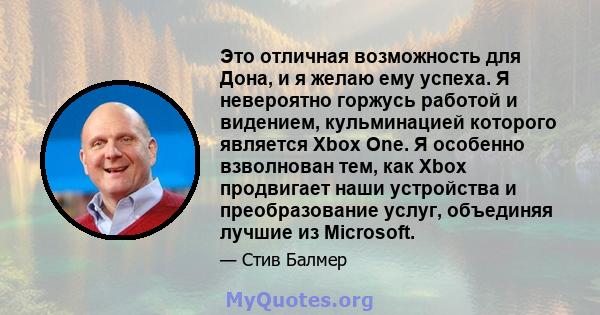 Это отличная возможность для Дона, и я желаю ему успеха. Я невероятно горжусь работой и видением, кульминацией которого является Xbox One. Я особенно взволнован тем, как Xbox продвигает наши устройства и преобразование