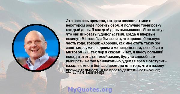 Это роскошь времени, которая позволяет мне в некотором роде портить себя. Я получаю тренировку каждый день. Я каждый день высыпаюсь. Я не скажу, что они виноваты удовольствия. Когда я впервые покинул Microsoft, я бы