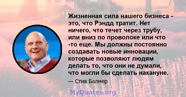 Жизненная сила нашего бизнеса - это, что Рэндд тратит. Нет ничего, что течет через трубу, или вниз по проволоке или что -то еще. Мы должны постоянно создавать новые инновации, которые позволяют людям делать то, что они