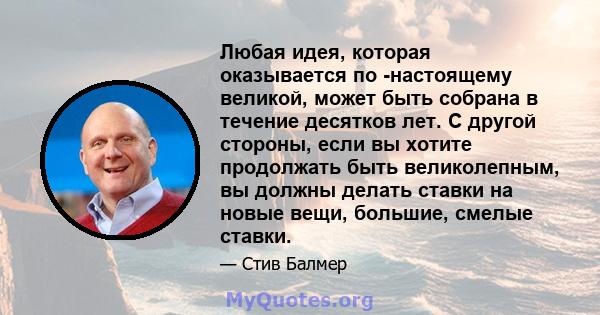 Любая идея, которая оказывается по -настоящему великой, может быть собрана в течение десятков лет. С другой стороны, если вы хотите продолжать быть великолепным, вы должны делать ставки на новые вещи, большие, смелые