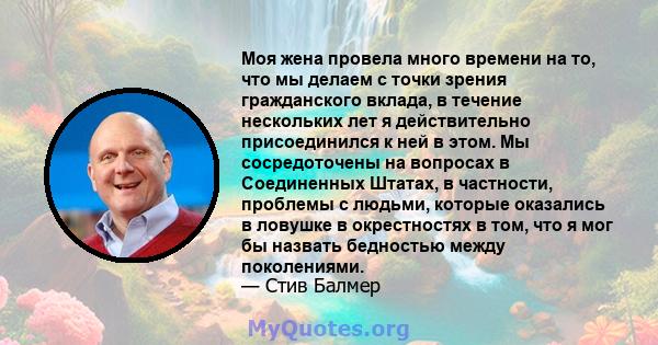 Моя жена провела много времени на то, что мы делаем с точки зрения гражданского вклада, в течение нескольких лет я действительно присоединился к ней в этом. Мы сосредоточены на вопросах в Соединенных Штатах, в