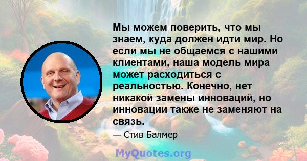 Мы можем поверить, что мы знаем, куда должен идти мир. Но если мы не общаемся с нашими клиентами, наша модель мира может расходиться с реальностью. Конечно, нет никакой замены инноваций, но инновации также не заменяют