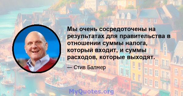 Мы очень сосредоточены на результатах для правительства в отношении суммы налога, который входит, и суммы расходов, которые выходят.