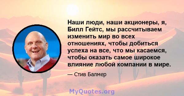 Наши люди, наши акционеры, я, Билл Гейтс, мы рассчитываем изменить мир во всех отношениях, чтобы добиться успеха на все, что мы касаемся, чтобы оказать самое широкое влияние любой компании в мире.