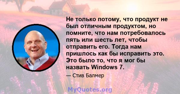 Не только потому, что продукт не был отличным продуктом, но помните, что нам потребовалось пять или шесть лет, чтобы отправить его. Тогда нам пришлось как бы исправить это. Это было то, что я мог бы назвать Windows 7.