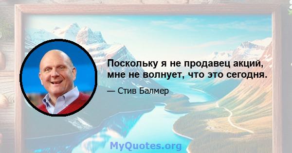 Поскольку я не продавец акций, мне не волнует, что это сегодня.