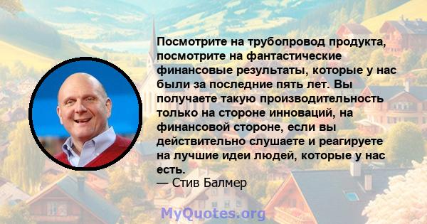 Посмотрите на трубопровод продукта, посмотрите на фантастические финансовые результаты, которые у нас были за последние пять лет. Вы получаете такую ​​производительность только на стороне инноваций, на финансовой