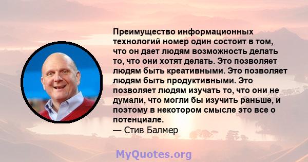 Преимущество информационных технологий номер один состоит в том, что он дает людям возможность делать то, что они хотят делать. Это позволяет людям быть креативными. Это позволяет людям быть продуктивными. Это позволяет 