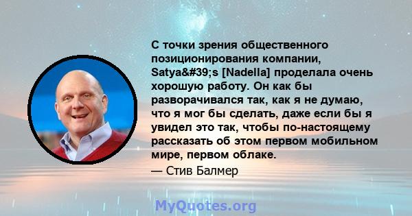 С точки зрения общественного позиционирования компании, Satya's [Nadella] проделала очень хорошую работу. Он как бы разворачивался так, как я не думаю, что я мог бы сделать, даже если бы я увидел это так, чтобы