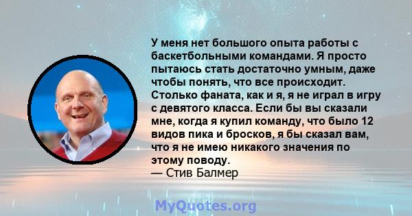 У меня нет большого опыта работы с баскетбольными командами. Я просто пытаюсь стать достаточно умным, даже чтобы понять, что все происходит. Столько фаната, как и я, я не играл в игру с девятого класса. Если бы вы