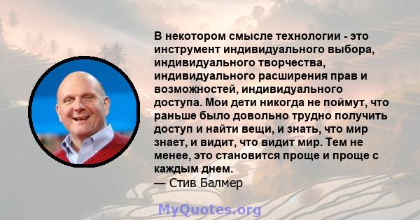 В некотором смысле технологии - это инструмент индивидуального выбора, индивидуального творчества, индивидуального расширения прав и возможностей, индивидуального доступа. Мои дети никогда не поймут, что раньше было