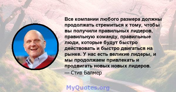 Все компании любого размера должны продолжать стремиться к тому, чтобы вы получили правильных лидеров, правильную команду, правильные люди, которые будут быстро действовать и быстро двигаться на рынке. У нас есть