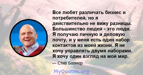 Все любят различать бизнес и потребителей, но я действительно не вижу разницы. Большинство людей - это люди. Я получаю личную и деловую почту, и у меня есть один набор контактов из моей жизни. Я не хочу управлять двумя