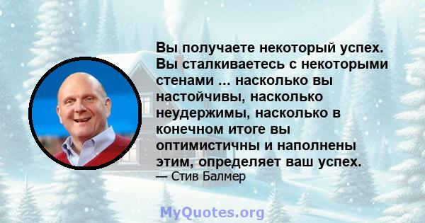 Вы получаете некоторый успех. Вы сталкиваетесь с некоторыми стенами ... насколько вы настойчивы, насколько неудержимы, насколько в конечном итоге вы оптимистичны и наполнены этим, определяет ваш успех.