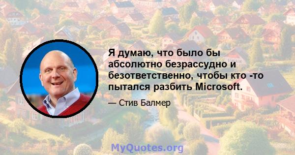 Я думаю, что было бы абсолютно безрассудно и безответственно, чтобы кто -то пытался разбить Microsoft.