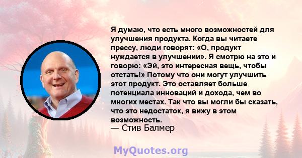 Я думаю, что есть много возможностей для улучшения продукта. Когда вы читаете прессу, люди говорят: «О, продукт нуждается в улучшении». Я смотрю на это и говорю: «Эй, это интересная вещь, чтобы отстать!» Потому что они