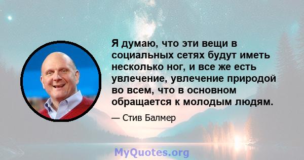 Я думаю, что эти вещи в социальных сетях будут иметь несколько ног, и все же есть увлечение, увлечение природой во всем, что в основном обращается к молодым людям.